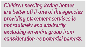 Text Box: Children needing loving homes are better off if one of the agencies providing placement services is not routinely and arbitrarily excluding an entire group from consideration as potential parents.