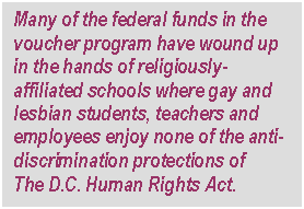 Text Box: Many of the federal funds in the voucher program have wound up in the hands of religiously-affiliated schools where gay and lesbian students, teachers and employees enjoy none of the anti-discrimination protections of
The D.C. Human Rights Act.
